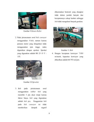 9
Gambar 9 Return Roller
2. Pada perencanaan awal belt conveyor
menggunakan V-belt, namun karena
putaran motor yang diinginkan tidak
menggunakan rpm tinggi, maka
digantikan dengan sproket. Sproket
yang digunakan adalah RS 25 15 T :
15T.
Gambar 10 Sprocket
3. Belt pada perencanaan awal
menggunakan rubber belt yang
memiliki 3 ply akan tetapi karena
faktor biaya, belt yang digunakan
adalah belt pvc. Penggantian belt
pada belt conveyor ini tidak
memberikan dampak negatif
dikarenakan bentonit yang diangkut
tidak dalam jumlah banyak dan
kecepatannya cukup lambat sehingga
belt tidak mengalami banyak gesekan.
Gambar 11 Belt
4. Dengan kecepatan konveyor 7.955
m/menit, kapasitas konveyor yang
dihasilkan adalah 60.793 ton/jam.
Belt
 