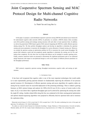 EURASIP JOURNAL ON WIRELESS COMMUNICATIONS AND NETWORKING 1
Joint Cooperative Spectrum Sensing and MAC
Protocol Design for Multi-channel Cognitive
Radio Networks
Le Thanh Tan and Long Bao Le
Abstract
In this paper, we propose a semi-distributed cooperative spectrum sensing (SDCSS) and channel access framework
for multi-channel cognitive radio networks (CRNs). In particular, we consider a SDCSS scheme where secondary
users (SUs) perform sensing and exchange sensing outcomes with each other to locate spectrum holes. In addition,
we devise the p-persistent CSMA-based cognitive MAC protocol integrating the SDCSS to enable efﬁcient spectrum
sharing among SUs. We then perform throughput analysis and develop an algorithm to determine the spectrum
sensing and access parameters to maximize the throughput for a given allocation of channel sensing sets. Moreover,
we consider the spectrum sensing set optimization problem for SUs to maximize the overall system throughput. We
present both exhaustive search and low-complexity greedy algorithms to determine the sensing sets for SUs and
analyze their complexity. We also show how our design and analysis can be extended to consider reporting errors.
Finally, extensive numerical results are presented to demonstrate the signiﬁcant performance gain of our optimized
design framework with respect to non-optimized designs as well as the impacts of different protocol parameters on
the throughput performance.
Index Terms
MAC protocol, cooperative spectrum sensing, throughput maximization, cognitive radio, and sensing set opti-
mization.
I. INTRODUCTION
It has been well recognized that cognitive radio is one of the most important technologies that would enable
us to meet exponentially growing spectrum demand via fundamentally improving the utilization of our precious
spectral resources [1]. Development of efﬁcient spectrum sensing and access algorithms for cognitive radios are
among the key research issues for successful deployment of this promising technology. There is indeed a growing
literature on MAC protocol design and analysis for CRNs [2]-[12] (see [3] for a survey of recent works in this
topic). In [2], it was shown that a signiﬁcant throughput gain can be achieved by optimizing the sensing time under
the single-SU setting. Another related effort along this line was conducted in [6] where sensing-period optimization
and optimal channel-sequencing algorithms were proposed to efﬁciently discover spectrum holes and to minimize
the exploration delay.
Manuscript received January 16, 2014; revised April 19, 2014; accepted June 5, 2014. The editor coordinating the review of this paper and
approving it for publication is Dr. Ashish Pandharipande.
The authors are with the Institut National de la Recherche Scientiﬁque– ´Energie, Mat´eriaux et T´el´ecommunications, Universit´e du Qu´ebec,
Montr´eal, Qu´ebec, QC J3X 1S2, Canada. Emails: lethanh@emt.inrs.ca; long.le@emt.inrs.ca. L. T. Tan is the corresponding author.
June 6, 2014 DRAFT
 