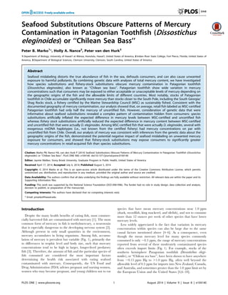 Seafood Substitutions Obscure Patterns of Mercury
Contamination in Patagonian Toothfish (Dissostichus
eleginoides) or ‘‘Chilean Sea Bass’’
Peter B. Marko1
*, Holly A. Nance2
, Peter van den Hurk3
1 Department of Biology, University of Hawai’i at Ma¯noa, Honolulu, Hawai’i, United States of America, 2 Indian River State College, Fort Pierce, Florida, United States of
America, 3 Department of Biological Sciences, Clemson University, Clemson, South Carolina, United States of America
Abstract
Seafood mislabeling distorts the true abundance of fish in the sea, defrauds consumers, and can also cause unwanted
exposure to harmful pollutants. By combining genetic data with analyses of total mercury content, we have investigated
how species substitutions and fishery-stock substitutions obscure mercury contamination in Patagonian toothfish
(Dissostichus eleginoides), also known as ‘‘Chilean sea bass’’. Patagonian toothfish show wide variation in mercury
concentrations such that consumers may be exposed to either acceptable or unacceptable levels of mercury depending on
the geographic origins of the fish and the allowable limits of different countries. Most notably, stocks of Patagonian
toothfish in Chile accumulate significantly more mercury than stocks closer to the South Pole, including the South Georgia/
Shag Rocks stock, a fishery certified by the Marine Stewardship Council (MSC) as sustainably fished. Consistent with the
documented geography of mercury contamination, our analysis showed that, on average, retail fish labeled as MSC-certified
Patagonian toothfish had only half the mercury of uncertified fish. However, consideration of genetic data that were
informative about seafood substitutions revealed a complex pattern of contamination hidden from consumers: species
substitutions artificially inflated the expected difference in mercury levels between MSC-certified and uncertified fish
whereas fishery stock substitutions artificially reduced the expected difference in mercury content between MSC-certified
and uncertified fish that were actually D. eleginoides. Among MSC-certified fish that were actually D. eleginoides, several with
exogenous mtDNA haplotypes (i.e., not known from the certified fishery) had mercury concentrations on par with
uncertified fish from Chile. Overall, our analysis of mercury was consistent with inferences from the genetic data about the
geographic origins of the fish, demonstrated the potential negative impact of seafood mislabeling on unwanted mercury
exposure for consumers, and showed that fishery-stock substitutions may expose consumers to significantly greater
mercury concentrations in retail-acquired fish than species substitutions.
Citation: Marko PB, Nance HA, van den Hurk P (2014) Seafood Substitutions Obscure Patterns of Mercury Contamination in Patagonian Toothfish (Dissostichus
eleginoides) or ‘‘Chilean Sea Bass’’. PLoS ONE 9(8): e104140. doi:10.1371/journal.pone.0104140
Editor: Jaymie Meliker, Stony Brook University, Graduate Program in Public Health, United States of America
Received April 17, 2014; Accepted July 6, 2014; Published August 5, 2014
Copyright: ß 2014 Marko et al. This is an open-access article distributed under the terms of the Creative Commons Attribution License, which permits
unrestricted use, distribution, and reproduction in any medium, provided the original author and source are credited.
Data Availability: The authors confirm that all data underlying the findings are fully available without restriction. All relevant data are within the paper and its
Supporting Information files.
Funding: This work was supported by the National Science Foundation (OCE-0961996). The funder had no role in study design, data collection and analysis,
decision to publish, or preparation of the manuscript.
Competing Interests: The authors have declared that no competing interests exist.
* Email: pmarko@hawaii.edu
Introduction
Despite the many health benefits of eating fish, most commer-
cially harvested fish are contaminated with mercury [1]. The most
common form of mercury in fish is methylmercury, a neurotoxin
that is especially dangerous to the developing nervous system [2].
Although present in only small quantities in the environment,
mercury accumulates in living organisms. Among fish, accumu-
lation of mercury is prevalent but variable (Fig. 1), primarily due
to differences in trophic level and body size, such that mercury
concentrations tend to be high in larger, longer-lived predatory
fish [3]. Therefore, the amount of fish and the particular species of
fish consumed are considered the most important factors
determining the health risk associated with eating seafood
contaminated with mercury. Consequently, the US Food and
Drug Administration (FDA) advises pregnant and nursing women,
women who may become pregnant, and young children not to eat
species that have mean mercury concentrations near 1.0 ppm
(shark, swordfish, king mackerel, and tilefish), and not to consume
more than 12 ounces per week of other species that have lower
mercury levels.
Less widely appreciated is the fact that variation in mercury
concentration within species can also be large due to the same
causal factors mentioned above [4–6]. As a consequence, even
though the mean mercury level for many species commonly
consumed is only ,0.3 ppm, the range of mercury concentrations
reported from several of these moderately contaminated species
often exceeds import limits (Fig. 1). For example, stocks of the
southern hemisphere Patagonian toothfish (Dissostichus elegi-
noides), or ‘‘Chilean sea bass’’, have been shown to have anywhere
from ,0.15 ppm Hg to .1.0 ppm Hg, often well beyond the
allowable level of 0.5 ppm for imports into New Zealand, Canada,
and Australia, and sometimes greater than the 1.0 ppm limit set by
the European Union and the United States [4,6–10].
PLOS ONE | www.plosone.org 1 August 2014 | Volume 9 | Issue 8 | e104140
 
