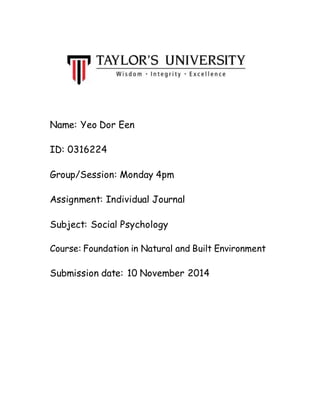 Name: Yeo Dor Een 
ID: 0316224 
Group/Session: Monday 4pm 
Assignment: Individual Journal 
Subject: Social Psychology 
Course: Foundation in Natural and Built Environment 
Submission date: 10 November 2014 
 