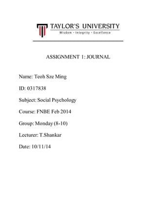ASSIGNMENT 1: JOURNAL 
Name: Teoh Sze Ming 
ID: 0317838 
Subject: Social Psychology 
Course: FNBE Feb 2014 
Group: Monday (8-10) 
Lecturer: T.Shankar 
Date: 10/11/14 
 