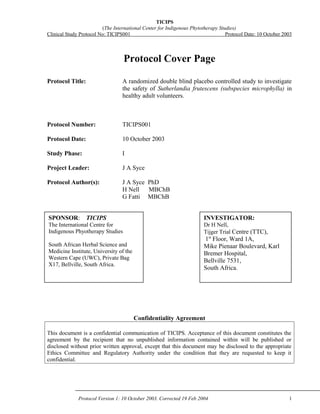 TICIPS 
(The International Center for Indigenous Phytotherapy Studies) 
Clinical Study Protocol No: TICIPS001 Protocol Date: 10 October 2003 
Protocol Cover Page 
Protocol Title: A randomized double blind placebo controlled study to investigate 
the safety of Sutherlandia frutescens (subspecies microphylla) in 
healthy adult volunteers. 
Protocol Number: TICIPS001 
Protocol Date: 10 October 2003 
Study Phase: I 
Project Leader: J A Syce 
Protocol Author(s): J A Syce PhD 
H Nell MBChB 
G Fatti MBChB 
INVESTIGATOR: 
Dr H Nell, 
Tijger Trial Centre (TTC), 
1st Floor, Ward 1A, 
Mike Pienaar Boulevard, Karl 
Bremer Hospital, 
Bellville 7531, 
South Africa. 
Confidentiality Agreement 
SPONSOR: TICIPS 
The International Centre for 
Indigenous Phyotherapy Studies 
South African Herbal Science and 
Medicine Institute, University of the 
Western Cape (UWC), Private Bag 
X17, Bellville, South Africa. 
This document is a confidential communication of TICIPS. Acceptance of this document constitutes the 
agreement by the recipient that no unpublished information contained within will be published or 
disclosed without prior written approval, except that this document may be disclosed to the appropriate 
Ethics Committee and Regulatory Authority under the condition that they are requested to keep it 
confidential. 
Protocol Version 1: 10 October 2003. Corrected 19 Feb 2004 1 
 