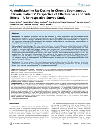 H1-Antihistamine Up-Dosing in Chronic Spontaneous
Urticaria: Patients’ Perspective of Effectiveness and Side
Effects – A Retrospective Survey Study
Karsten Weller1
, Claudia Ziege1
, Petra Staubach2
, Knut Brockow3
, Frank Siebenhaar1
, Karoline Krause1
,
Sabine Altrichter1
, Martin K. Church1
, Marcus Maurer1
*
1 Department of Dermatology and Allergy, Allergie-Centrum-Charite´, Charite´ - Universita¨tsmedizin Berlin, Berlin, Germany, 2 Department of Dermatology,
Universita¨tsmedizin Mainz, Mainz, Germany, 3 Department of Dermatology and Allergy Biederstein, Technische Universita¨t, Mu¨nchen, Germany
Abstract
Background: The guidelines recommend that first line treatment of chronic spontaneous urticaria should be second
generation non-sedating H1-antihistamines with a positive recommendation against the use of old sedating first generation
antihistamines. If standard dosing is not effective, increasing the dosage up to four-fold is recommended. The objective of
this study was to obtain the chronic spontaneous urticaria-patient perspective on the effectiveness and unwanted effects of
H1-antihistamines in standard and higher doses.
Methodology/Principal Findings: This was a questionnaire based survey, initially completed by 368 individuals. 319 (248
female, 71 male, median age 42 years) had a physician-confirmed diagnosis of chronic spontaneous urticaria and were
included in the results. Participants believed standard doses (manufacturers recommended dose) of second generation
antihistamines to be significantly (P,0.005) more effective than first generation drugs. Furthermore, they believed that
second generation drugs caused significantly (P,0.001) fewer unwanted effects and caused significantly (P,0.001) less
sedation than first generation antihistamines. Three-quarters of the patients stated that they had up-dosed with
antihistamines with 40%, 42% and 54% reporting significant added benefit from taking 2, 3 or 4 tablets daily respectively.
The number of reports of unwanted effects and sedation following up-dosing were not significantly different from those
reported for standard doses.
Conclusions: This survey supports the urticaria guidelines recommendations that the first line treatment for chronic
spontaneous urticaria should be second generation rather than first generation H1-antihistamines and that, if standard
dosing is not effective, the dosage should be increased up to four-fold.
Citation: Weller K, Ziege C, Staubach P, Brockow K, Siebenhaar F, et al. (2011) H1-Antihistamine Up-Dosing in Chronic Spontaneous Urticaria: Patients’ Perspective
of Effectiveness and Side Effects – A Retrospective Survey Study. PLoS ONE 6(9): e23931. doi:10.1371/journal.pone.0023931
Editor: Ju¨rgen Schauber, Ludwig-Maximilian-University, Germany
Received May 27, 2011; Accepted July 29, 2011; Published September 1, 2011
Copyright: ß 2011 Weller et al. This is an open-access article distributed under the terms of the Creative Commons Attribution License, which permits
unrestricted use, distribution, and reproduction in any medium, provided the original author and source are credited.
Funding: This work was supported by Essex Pharma (now MSD) and the Urtikaria Network e.V. (UNEV). The funders had no role in study design, data collection
and analysis, decision to publish, or preparation of the manuscript.
Competing Interests: The authors have read the journal’s policy and have the following conflicts. This work was supported by Essex Pharma (now MSD). KW:
The author declares that he is or recently was involved in clinical trials supported by Essex Pharma (now MSD) and was compensated for educational lectures by
Essex Pharma (now MSD), Novartis, Shire and UCB. PS: The author declares that he is or recently was involved in clinical trials supported by Essex Pharma (now
MSD) and was compensated for educational lectures by Essex Pharma (now MSD), Novartis and Shire. FS: The author declares that he was previously involved in
clinical trials supported by Essex Pharma (now MSD) and was compensated for educational lectures. KK: The author declares that she was compensated for
educational lectures by Novartis, Dr. Pfleger, Shire and received a travel grant from Regeneron Pharmaceuticals. MKC: The author declares that he has received
honoraria for lectures or consulting from UCB Pharma, Glaxo Smith Kline, Aventis, FAES Pharma and Schering Plough. MM: The author declares that he is or
recently was a speaker and/or advisor for Almirall Hermal, Bayer Schering Pharma, Biofrontera, Essex Pharma, Genentech, JADO Technologies, Jerini, Merckle
Recordati, Novartis, Sanofi Aventis, Schering-Plough, Leo, MSD, Merck, Shire, Symbiopharm, UCB, and Uriach. None of the authors has patents or commercial
interests in products in development or marketed products to declare. This does not alter their adherence to all the PLoS ONE policies on sharing data and
materials, as detailed online in the guide for authors.
* E-mail: marcus.maurer@charite.de
Introduction
Chronic urticaria, defined as urticaria with episodes extending for
more than 6 weeks [1], is a relatively common condition from which
0.5–1% of the population suffers at any single time [2] with all age
groups and social strata affected. Furthermore, epidemiological
studies have shown that this condition, which may last for months or
even years [3,4] may lead to major detrimental effects on quality of
life, sleep deprivation and be associated with mental illness [5–7]. As
a consequence, effective therapy is of paramount importance.
The guidelines issued following the third international consen-
sus meeting on urticaria in 2008, a joint initiative of the
Dermatology Section of the European Academy of Allergology
and Clinical Immunology (EAACI), the EU-funded network of
excellence, the Global Allergy and Asthma European Network
(GA2
LEN), the European Dermatology Forum (EDF) and the
World Allergy Organization (WAO) [8], recommended that the
first line treatment for chronic urticaria should be second
generation, non-sedating H1-antihistamines. There is a positive
recommendation against the routine use of old sedating first
PLoS ONE | www.plosone.org 1 September 2011 | Volume 6 | Issue 9 | e23931
 