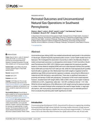 RESEARCH ARTICLE
Perinatal Outcomes and Unconventional
Natural Gas Operations in Southwest
Pennsylvania
Shaina L. Stacy1
, LuAnn L. Brink2
, Jacob C. Larkin3
, Yoel Sadovsky3
, Bernard
D. Goldstein1
, Bruce R. Pitt1
*, Evelyn O. Talbott2
1 Department of Environmental and Occupational Health, Graduate School of Public Health, University of
Pittsburgh, Pittsburgh, Pennsylvania, United States of America, 2 Department of Epidemiology, Graduate
School of Public Health, University of Pittsburgh, Pittsburgh, Pennsylvania, United States of America,
3 Magee-Womens Research Institute and Department of Obstetrics, Gynecology and Reproductive
Sciences, School of Medicine, University of Pittsburgh, Pittsburgh, Pennsylvania, United States of America
* brucep@pitt.edu
Abstract
Unconventional gas drilling (UGD) has enabled extraordinarily rapid growth in the extraction
of natural gas. Despite frequently expressed public concern, human health studies have not
kept pace. We investigated the association of proximity to UGD in the Marcellus Shale for-
mation and perinatal outcomes in a retrospective cohort study of 15,451 live births in South-
west Pennsylvania from 2007–2010. Mothers were categorized into exposure quartiles
based on inverse distance weighted (IDW) well count; least exposed mothers (first quartile)
had an IDW well count less than 0.87 wells per mile, while the most exposed (fourth quartile)
had 6.00 wells or greater per mile. Multivariate linear (birth weight) or logistical (small for
gestational age (SGA) and prematurity) regression analyses, accounting for differences in
maternal and child risk factors, were performed. There was no significant association of
proximity and density of UGD with prematurity. Comparison of the most to least exposed,
however, revealed lower birth weight (3323 ± 558 vs 3344 ± 544 g) and a higher incidence
of SGA (6.5 vs 4.8%, respectively; odds ratio: 1.34; 95% confidence interval: 1.10–1.63).
While the clinical significance of the differences in birth weight among the exposure groups
is unclear, the present findings further emphasize the need for larger studies, in regio-spe-
cific fashion, with more precise characterization of exposure over an extended period of
time to evaluate the potential public health significance of UGD.
Introduction
Unconventional gas development (UGD), characterized by advances in engineering, including
horizontal drilling and high volume hydraulic fracturing, enables extraction of large amounts
of fossil fuel from shale deposits at depths that were previously unapproachable [1]. In Pennsyl-
vania, UGD in the Marcellus Shale formation has rapidly advanced from only 44 such wells
PLOS ONE | DOI:10.1371/journal.pone.0126425 June 3, 2015 1 / 15
OPEN ACCESS
Citation: Stacy SL, Brink LL, Larkin JC, Sadovsky Y,
Goldstein BD, Pitt BR, et al. (2015) Perinatal
Outcomes and Unconventional Natural Gas
Operations in Southwest Pennsylvania. PLoS ONE
10(6): e0126425. doi:10.1371/journal.pone.0126425
Academic Editor: Jaymie Meliker, Stony Brook
University, Graduate Program in Public Health,
UNITED STATES
Received: January 24, 2015
Accepted: April 2, 2015
Published: June 3, 2015
Copyright: © 2015 Stacy et al. This is an open
access article distributed under the terms of the
Creative Commons Attribution License, which permits
unrestricted use, distribution, and reproduction in any
medium, provided the original author and source are
credited.
Data Availability Statement: Gas well data are
publicly available from the Pennsylvania Department
of Environmental Protection (website: http://www.
portal.state.pa.us/portal/server.pt/community/oil_and_
gas_reports/20297). Birth certificate data are
considered to be protected health information since it
contains personal identifiers, such as geocoded
residences. Therefore, it cannot be made available in
the manuscript, the supplemental files, or a public
repository. The Pennsylvania Department of Health
requires Institutional Review Board approval, and
data access is password protected. However, readers
 