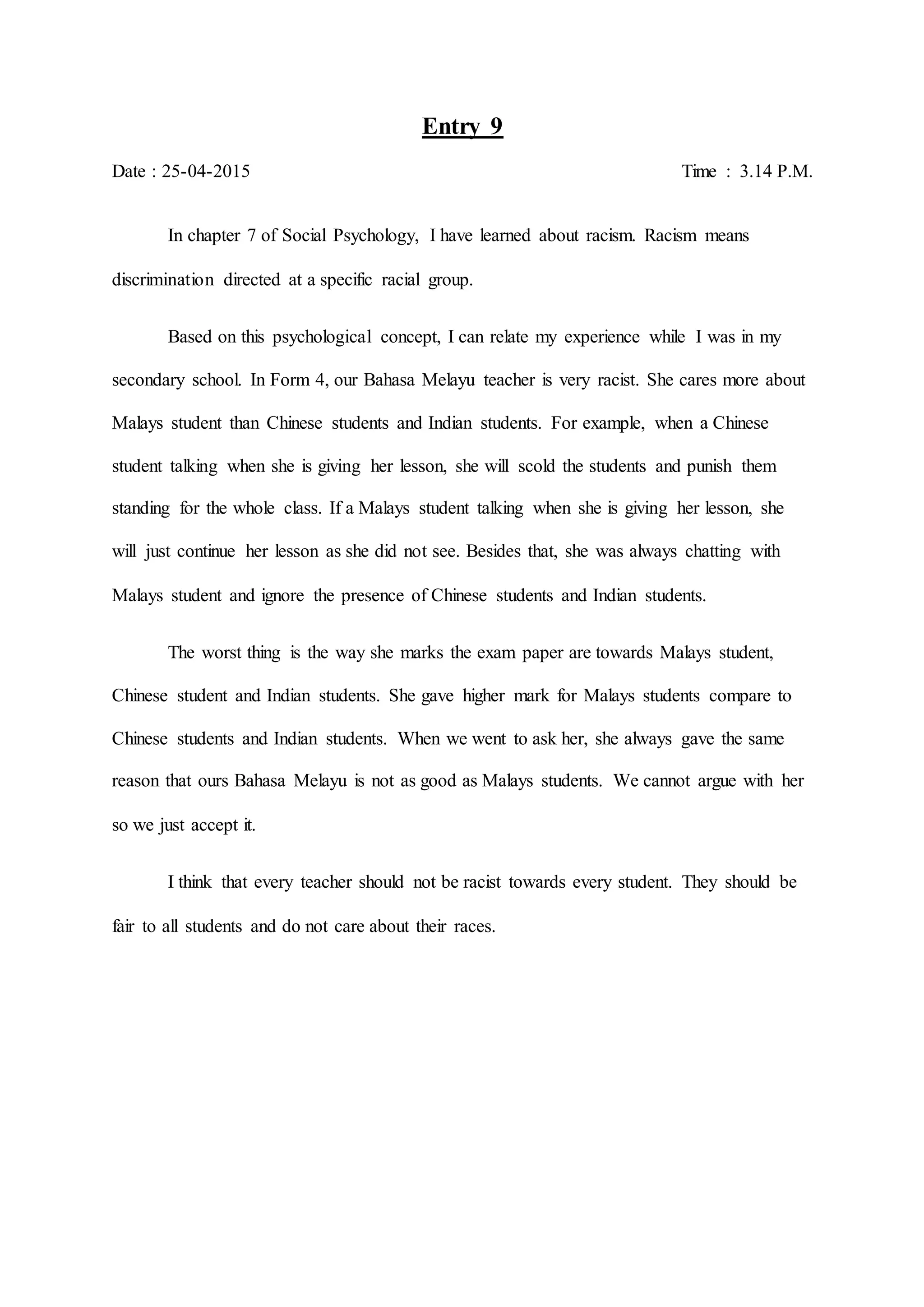 Entry 9
Date : 25-04-2015 Time : 3.14 P.M.
In chapter 7 of Social Psychology, I have learned about racism. Racism means
discrimination directed at a specific racial group.
Based on this psychological concept, I can relate my experience while I was in my
secondary school. In Form 4, our Bahasa Melayu teacher is very racist. She cares more about
Malays student than Chinese students and Indian students. For example, when a Chinese
student talking when she is giving her lesson, she will scold the students and punish them
standing for the whole class. If a Malays student talking when she is giving her lesson, she
will just continue her lesson as she did not see. Besides that, she was always chatting with
Malays student and ignore the presence of Chinese students and Indian students.
The worst thing is the way she marks the exam paper are towards Malays student,
Chinese student and Indian students. She gave higher mark for Malays students compare to
Chinese students and Indian students. When we went to ask her, she always gave the same
reason that ours Bahasa Melayu is not as good as Malays students. We cannot argue with her
so we just accept it.
I think that every teacher should not be racist towards every student. They should be
fair to all students and do not care about their races.
 