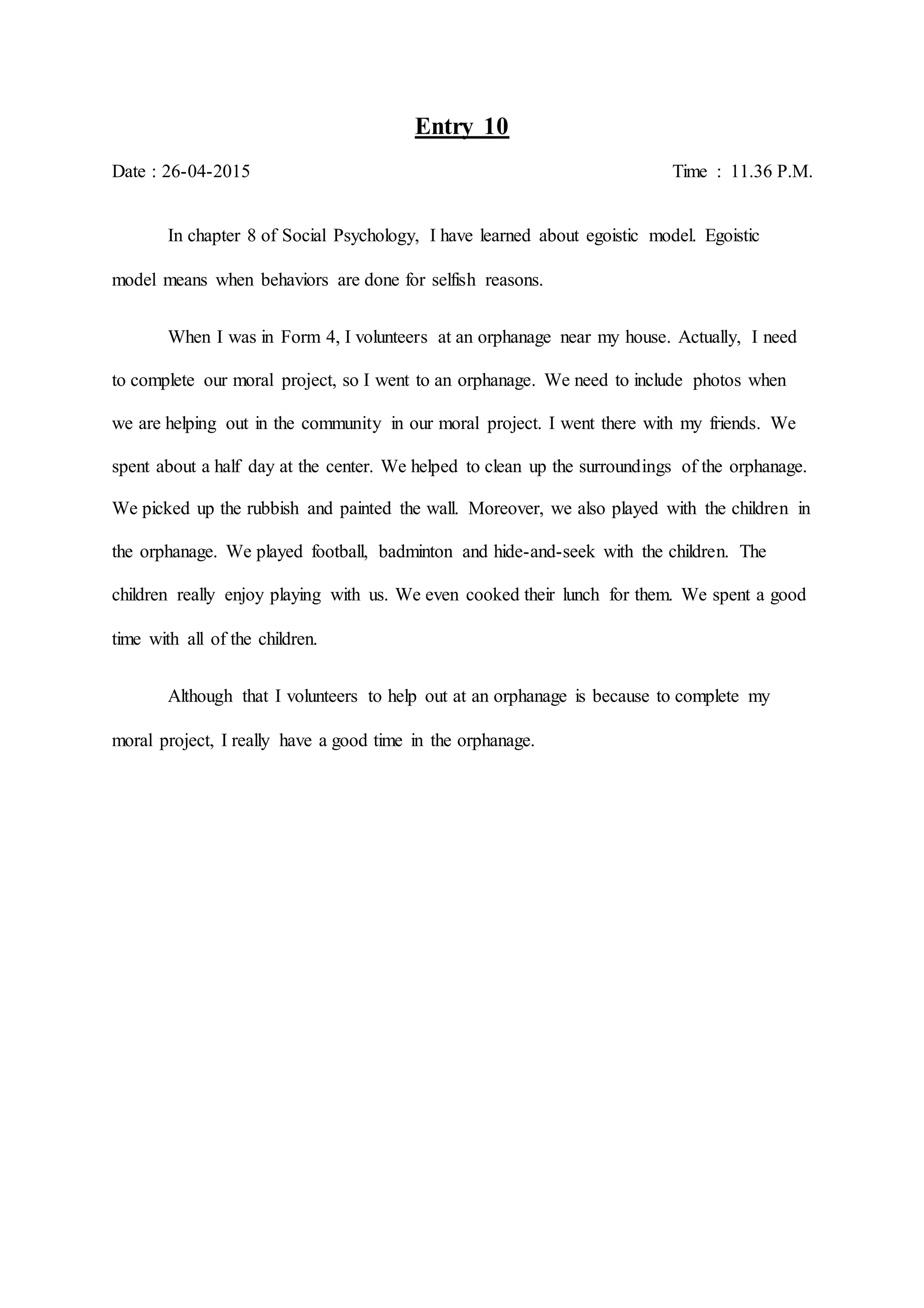 Entry 10
Date : 26-04-2015 Time : 11.36 P.M.
In chapter 8 of Social Psychology, I have learned about egoistic model. Egoistic
model means when behaviors are done for selfish reasons.
When I was in Form 4, I volunteers at an orphanage near my house. Actually, I need
to complete our moral project, so I went to an orphanage. We need to include photos when
we are helping out in the community in our moral project. I went there with my friends. We
spent about a half day at the center. We helped to clean up the surroundings of the orphanage.
We picked up the rubbish and painted the wall. Moreover, we also played with the children in
the orphanage. We played football, badminton and hide-and-seek with the children. The
children really enjoy playing with us. We even cooked their lunch for them. We spent a good
time with all of the children.
Although that I volunteers to help out at an orphanage is because to complete my
moral project, I really have a good time in the orphanage.
 