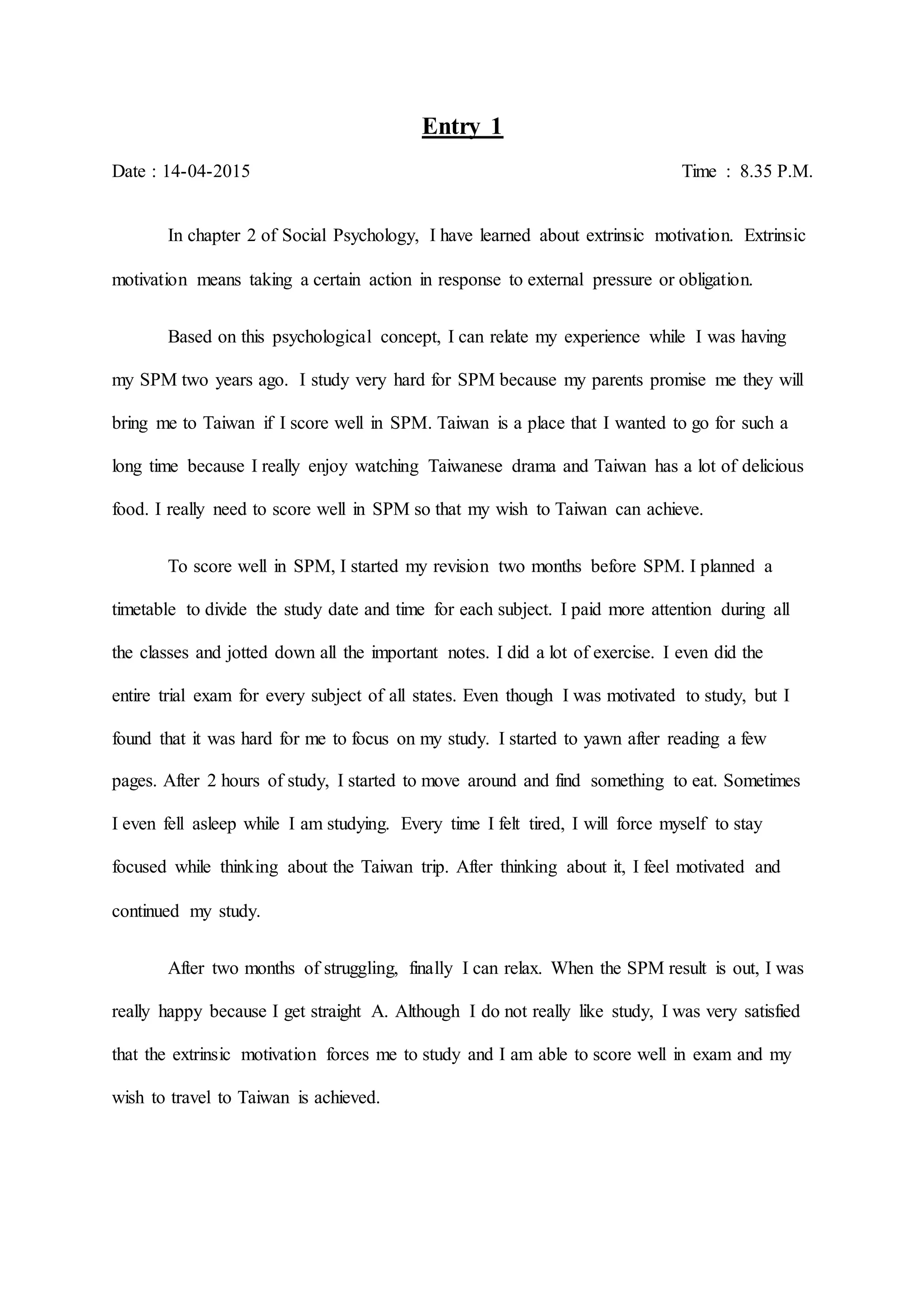 Entry 1
Date : 14-04-2015 Time : 8.35 P.M.
In chapter 2 of Social Psychology, I have learned about extrinsic motivation. Extrinsic
motivation means taking a certain action in response to external pressure or obligation.
Based on this psychological concept, I can relate my experience while I was having
my SPM two years ago. I study very hard for SPM because my parents promise me they will
bring me to Taiwan if I score well in SPM. Taiwan is a place that I wanted to go for such a
long time because I really enjoy watching Taiwanese drama and Taiwan has a lot of delicious
food. I really need to score well in SPM so that my wish to Taiwan can achieve.
To score well in SPM, I started my revision two months before SPM. I planned a
timetable to divide the study date and time for each subject. I paid more attention during all
the classes and jotted down all the important notes. I did a lot of exercise. I even did the
entire trial exam for every subject of all states. Even though I was motivated to study, but I
found that it was hard for me to focus on my study. I started to yawn after reading a few
pages. After 2 hours of study, I started to move around and find something to eat. Sometimes
I even fell asleep while I am studying. Every time I felt tired, I will force myself to stay
focused while thinking about the Taiwan trip. After thinking about it, I feel motivated and
continued my study.
After two months of struggling, finally I can relax. When the SPM result is out, I was
really happy because I get straight A. Although I do not really like study, I was very satisfied
that the extrinsic motivation forces me to study and I am able to score well in exam and my
wish to travel to Taiwan is achieved.
 