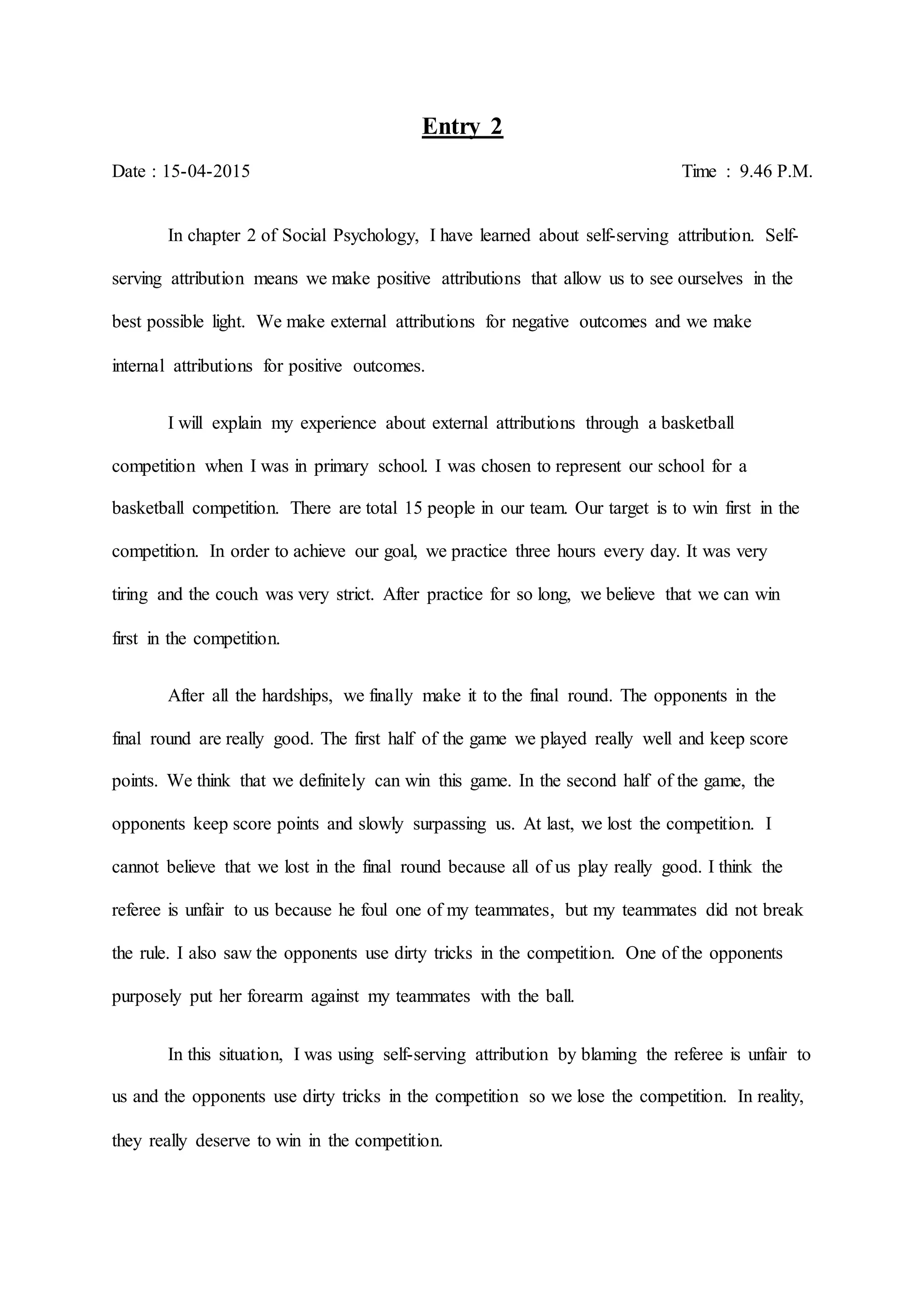 Entry 2
Date : 15-04-2015 Time : 9.46 P.M.
In chapter 2 of Social Psychology, I have learned about self-serving attribution. Self-
serving attribution means we make positive attributions that allow us to see ourselves in the
best possible light. We make external attributions for negative outcomes and we make
internal attributions for positive outcomes.
I will explain my experience about external attributions through a basketball
competition when I was in primary school. I was chosen to represent our school for a
basketball competition. There are total 15 people in our team. Our target is to win first in the
competition. In order to achieve our goal, we practice three hours every day. It was very
tiring and the couch was very strict. After practice for so long, we believe that we can win
first in the competition.
After all the hardships, we finally make it to the final round. The opponents in the
final round are really good. The first half of the game we played really well and keep score
points. We think that we definitely can win this game. In the second half of the game, the
opponents keep score points and slowly surpassing us. At last, we lost the competition. I
cannot believe that we lost in the final round because all of us play really good. I think the
referee is unfair to us because he foul one of my teammates, but my teammates did not break
the rule. I also saw the opponents use dirty tricks in the competition. One of the opponents
purposely put her forearm against my teammates with the ball.
In this situation, I was using self-serving attribution by blaming the referee is unfair to
us and the opponents use dirty tricks in the competition so we lose the competition. In reality,
they really deserve to win in the competition.
 