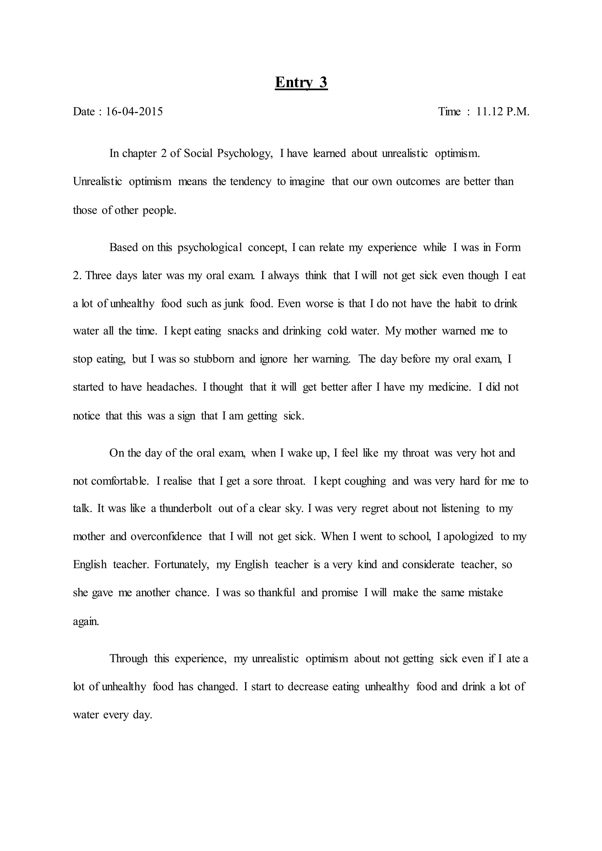 Entry 3
Date : 16-04-2015 Time : 11.12 P.M.
In chapter 2 of Social Psychology, I have learned about unrealistic optimism.
Unrealistic optimism means the tendency to imagine that our own outcomes are better than
those of other people.
Based on this psychological concept, I can relate my experience while I was in Form
2. Three days later was my oral exam. I always think that I will not get sick even though I eat
a lot of unhealthy food such as junk food. Even worse is that I do not have the habit to drink
water all the time. I kept eating snacks and drinking cold water. My mother warned me to
stop eating, but I was so stubborn and ignore her warning. The day before my oral exam, I
started to have headaches. I thought that it will get better after I have my medicine. I did not
notice that this was a sign that I am getting sick.
On the day of the oral exam, when I wake up, I feel like my throat was very hot and
not comfortable. I realise that I get a sore throat. I kept coughing and was very hard for me to
talk. It was like a thunderbolt out of a clear sky. I was very regret about not listening to my
mother and overconfidence that I will not get sick. When I went to school, I apologized to my
English teacher. Fortunately, my English teacher is a very kind and considerate teacher, so
she gave me another chance. I was so thankful and promise I will make the same mistake
again.
Through this experience, my unrealistic optimism about not getting sick even if I ate a
lot of unhealthy food has changed. I start to decrease eating unhealthy food and drink a lot of
water every day.
 