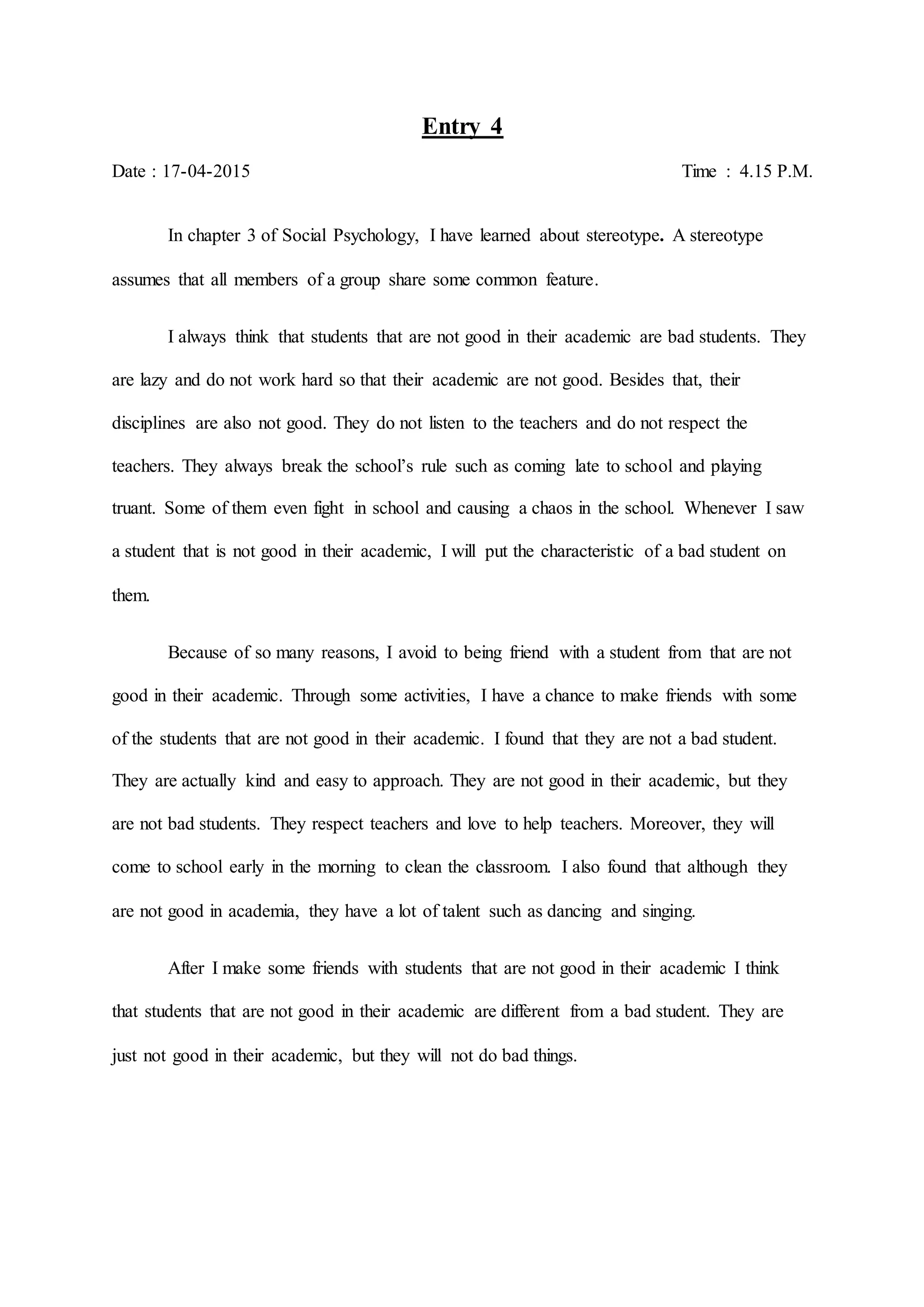 Entry 4
Date : 17-04-2015 Time : 4.15 P.M.
In chapter 3 of Social Psychology, I have learned about stereotype. A stereotype
assumes that all members of a group share some common feature.
I always think that students that are not good in their academic are bad students. They
are lazy and do not work hard so that their academic are not good. Besides that, their
disciplines are also not good. They do not listen to the teachers and do not respect the
teachers. They always break the school’s rule such as coming late to school and playing
truant. Some of them even fight in school and causing a chaos in the school. Whenever I saw
a student that is not good in their academic, I will put the characteristic of a bad student on
them.
Because of so many reasons, I avoid to being friend with a student from that are not
good in their academic. Through some activities, I have a chance to make friends with some
of the students that are not good in their academic. I found that they are not a bad student.
They are actually kind and easy to approach. They are not good in their academic, but they
are not bad students. They respect teachers and love to help teachers. Moreover, they will
come to school early in the morning to clean the classroom. I also found that although they
are not good in academia, they have a lot of talent such as dancing and singing.
After I make some friends with students that are not good in their academic I think
that students that are not good in their academic are different from a bad student. They are
just not good in their academic, but they will not do bad things.
 