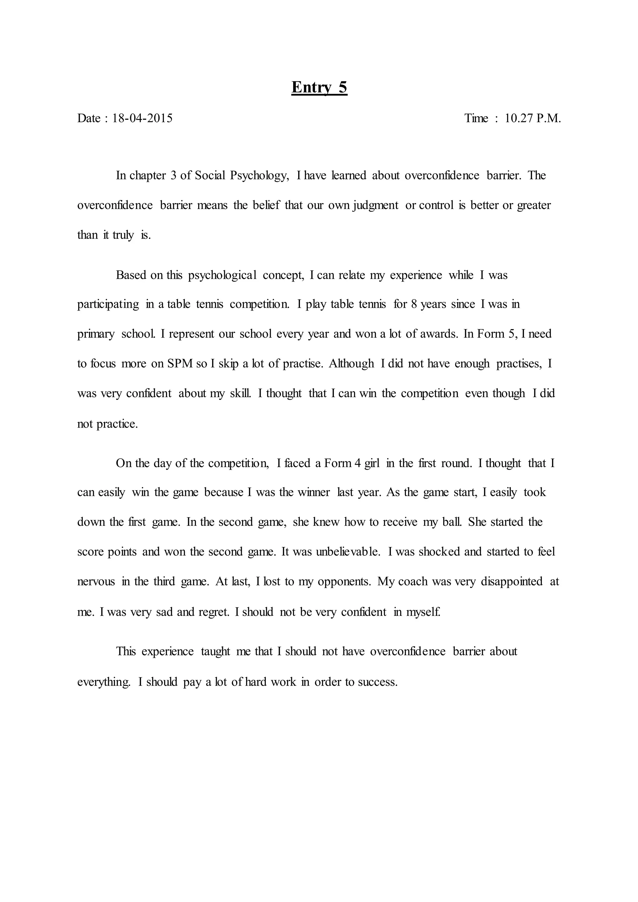 Entry 5
Date : 18-04-2015 Time : 10.27 P.M.
In chapter 3 of Social Psychology, I have learned about overconfidence barrier. The
overconfidence barrier means the belief that our own judgment or control is better or greater
than it truly is.
Based on this psychological concept, I can relate my experience while I was
participating in a table tennis competition. I play table tennis for 8 years since I was in
primary school. I represent our school every year and won a lot of awards. In Form 5, I need
to focus more on SPM so I skip a lot of practise. Although I did not have enough practises, I
was very confident about my skill. I thought that I can win the competition even though I did
not practice.
On the day of the competition, I faced a Form 4 girl in the first round. I thought that I
can easily win the game because I was the winner last year. As the game start, I easily took
down the first game. In the second game, she knew how to receive my ball. She started the
score points and won the second game. It was unbelievable. I was shocked and started to feel
nervous in the third game. At last, I lost to my opponents. My coach was very disappointed at
me. I was very sad and regret. I should not be very confident in myself.
This experience taught me that I should not have overconfidence barrier about
everything. I should pay a lot of hard work in order to success.
 