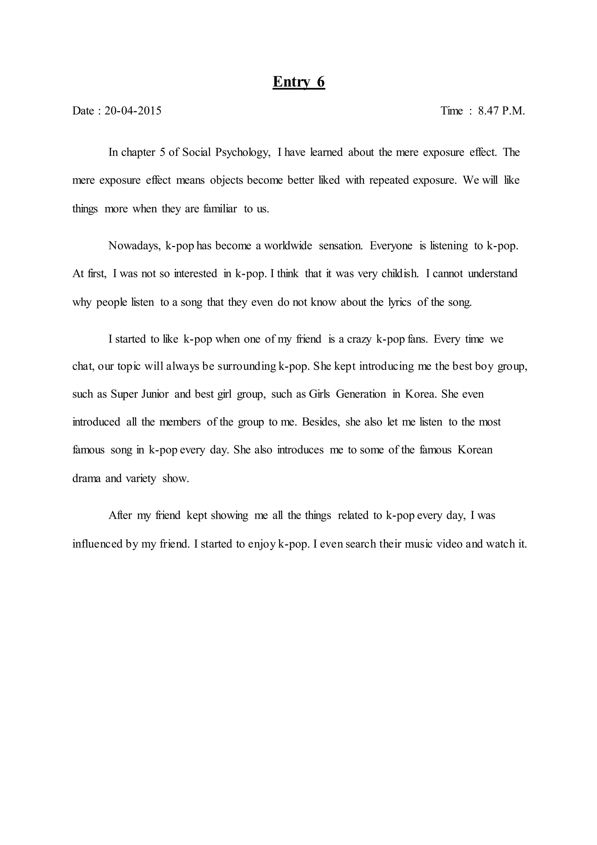 Entry 6
Date : 20-04-2015 Time : 8.47 P.M.
In chapter 5 of Social Psychology, I have learned about the mere exposure effect. The
mere exposure effect means objects become better liked with repeated exposure. We will like
things more when they are familiar to us.
Nowadays, k-pop has become a worldwide sensation. Everyone is listening to k-pop.
At first, I was not so interested in k-pop. I think that it was very childish. I cannot understand
why people listen to a song that they even do not know about the lyrics of the song.
I started to like k-pop when one of my friend is a crazy k-pop fans. Every time we
chat, our topic will always be surrounding k-pop. She kept introducing me the best boy group,
such as Super Junior and best girl group, such as Girls Generation in Korea. She even
introduced all the members of the group to me. Besides, she also let me listen to the most
famous song in k-pop every day. She also introduces me to some of the famous Korean
drama and variety show.
After my friend kept showing me all the things related to k-pop every day, I was
influenced by my friend. I started to enjoy k-pop. I even search their music video and watch it.
 
