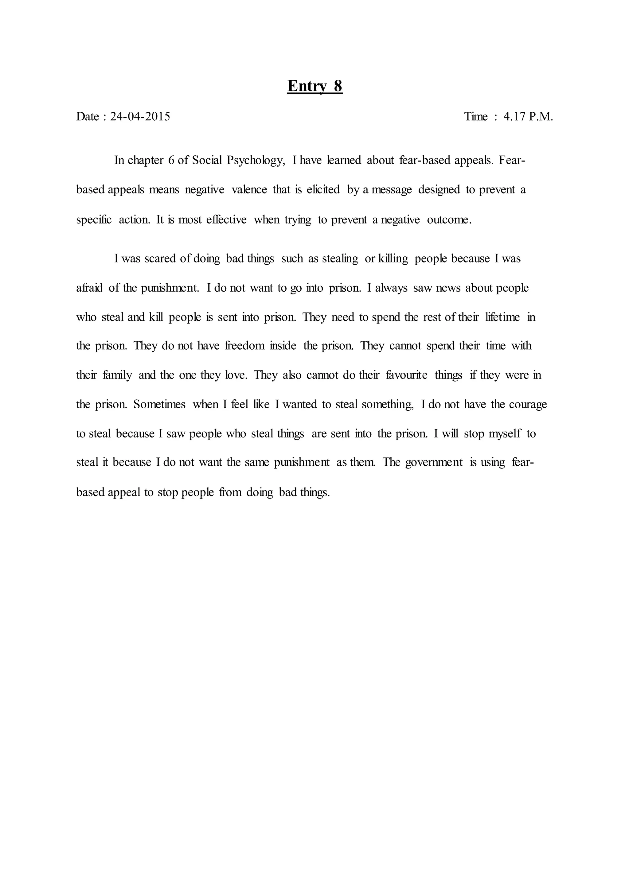Entry 8
Date : 24-04-2015 Time : 4.17 P.M.
In chapter 6 of Social Psychology, I have learned about fear-based appeals. Fear-
based appeals means negative valence that is elicited by a message designed to prevent a
specific action. It is most effective when trying to prevent a negative outcome.
I was scared of doing bad things such as stealing or killing people because I was
afraid of the punishment. I do not want to go into prison. I always saw news about people
who steal and kill people is sent into prison. They need to spend the rest of their lifetime in
the prison. They do not have freedom inside the prison. They cannot spend their time with
their family and the one they love. They also cannot do their favourite things if they were in
the prison. Sometimes when I feel like I wanted to steal something, I do not have the courage
to steal because I saw people who steal things are sent into the prison. I will stop myself to
steal it because I do not want the same punishment as them. The government is using fear-
based appeal to stop people from doing bad things.
 