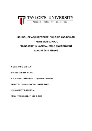 SCHOOL OF ARCHITECTURE, BUILDING AND DESIGN
THE DESIGN SCHOOL
FOUNDATION IN NATURAL BUILD ENVIRONMENT
AUGUST 2014 INTAKE
NAME: PANG KAI YUN
STUDENT ID NO: 0319802
GROUP / SESSION: MONDAY (2.00PM – 4.00PM)
SUBJECT: PSY30203 SOCIAL PSYCHOLOGY
ASSIGNMENT 1: JOURNAL
SUBMISSION DATE: 27 APRIL 2015
 