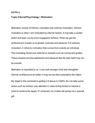 ENTRY 4
Topic 2 SocialPsychology │ Motivation
Motivation involve of intrinsic motivation and extrinsic motivation. Intrinsic
motivation is when I am motivated by internal factors.It may take a certain
action and lead u to be more engaged to achieve. When we get the
achievement, it leads us to greater curiously and pleasure. For extrinsic
motivation, it refers to motivation that comes from outside an individual.
The motivating factors are external or rewards such as money and grades.
These rewards provide satisfaction and pleasure that the task itself may not
be provide.
Motivation is important to us, it can built stronger mind and strengthen
internal confidence to do better, it may be use their potential to the fullest.
My target in this semesteris getting 3.5 above in CGPA.So I do take some
action such as revision, pay attention in class during lecture or tutorial in
order to achieve the target. If I achieved, my mother will giving me a special
gift.
 