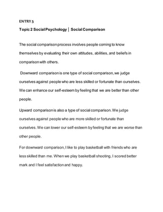ENTRY 5
Topic 2 SocialPsychology │ SocialComparison
The social comparisonprocess involves people coming to know
themselves by evaluating their own attitudes, abilities, and beliefs in
comparisonwith others.
Downward comparisonis one type of social comparison,we judge
ourselves against people who are less skilled or fortunate than ourselves.
We can enhance our self-esteem by feeling that we are better than other
people.
Upward comparisonis also a type of social comparison.We judge
ourselves against people who are more skilled or fortunate than
ourselves. We can lower our self-esteem byfeeling that we are worse than
other people.
For downward comparison,I like to play basketball with friends who are
less skilled than me. When we play basketball shooting, I scored better
mark and l feel satisfactionand happy.
 