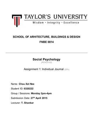 SCHOOL OF ARHITECTURE, BUILDINGS & DESIGN
FNBE 0814
Social Psychology
[PSYC0103]
Assignment 1: Individual Journal (20%)
Name: Chau Xet Nee
Student ID: 0320222
Group / Sessions: Monday 2pm-4pm
Submission Date: 27th
April 2015
Lecturer: T. Shankar
 