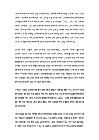 that there was this day when she called me during one of my class
and shouted at me for not doing my duty and one my housemates
complained that I did not do clean the house. God, I did my duties
and I swear I did because I cannot stand sandy and dusty floors as
well. She made me went home during my class and lectured me. I
know this is really unbelievable but actually said that I would not be
able to find a husband when I grow old because I do not know how
to do simple housework and even called me ugly indirectly.
Later that night, one of my housemates, Jaclyn, from upstairs
came down and knocked on my room door, telling me that she
heard everything when Mrs. Wong came over. Jaclyn told me that
stayed in this house for about two years now and she experienced
what I have had experienced and told me that no one complained
and that this is Mrs. Wong’s way of handling tenants. She said that
Mrs. Wong often said I complained to her that Jaclyn did not do
her duties as well and the more you answer her back, the more
she will haunt you in your daily life.
I was really annoyed by her and grew hatred for her, every time
she text or call me about me not doing my job, I would just hang up
or ignore her text. Around December last year, I was almost kicked
out of the house until one day, she called me again and I decided
to pick up.
I listened to her rants and complain once and for all and answered
her really politely. I would say, “so sorry, Mrs. Wong. I didn’t think
far enough like the way you think.” and “thank you for your advice,
it really did help me. You’re such a good mother material person!”
 