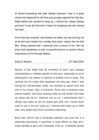 at almost everything she said. Maybe because I was in a good
mood and happened to not have any grudges against her that day.
Right before she wanted to hang up, I wished her, happy holiday
and boy! It was the first time I heard her laughing and she wished
me back.
From that day onwards, she treated me better and did not bug me
at all and even texted me a smiley face twice. Jaclyn told me that
Mrs. Wong claimed that I improved and is proud of me. Did not
know that ingratiation is such a powerful technic to control other’s
impressions of me through flattery.
Entry 5: Racism 21st
April 2015
Racism is the belief that all members of each race possess
characteristics or abilities specific to that race, espeicially so as to
distuinguish it as inferior or superior to another race or races. This
reminds me of a story that happened not long ago, when I was
having my mid-semester break and decided to spend time with
one of my cousin, Gigi, in Cananda. Since she is studying mass
communication, she loves wearing make up and would visit make
up stores like M.A.C, Sephora and so on. I remembered that I
always say make up are for typical girly girls and I would never
want to use it, but as I grow up, I learned that make up is infact
very, very useful and I find it somehow interesting.
Back then, M.A.C had a Cinderella collection and trust me, it is
extremely fascinating. It launched in early March so Gigi and I
finaly decided to get a the Cinderella, Free as A Butterfly lipstick
 