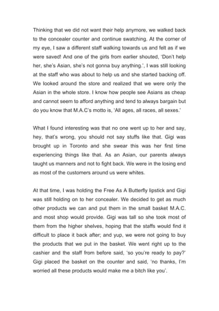 Thinking that we did not want their help anymore, we walked back
to the concealer counter and continue swatching. At the corner of
my eye, I saw a different staff walking towards us and felt as if we
were saved! And one of the girls from earlier shouted, ‘Don’t help
her, she’s Asian, she’s not gonna buy anything.’, I was still looking
at the staff who was about to help us and she started backing off.
We looked around the store and realized that we were only the
Asian in the whole store. I know how people see Asians as cheap
and cannot seem to afford anything and tend to always bargain but
do you know that M.A.C’s motto is, ‘All ages, all races, all sexes.’
What I found interesting was that no one went up to her and say,
hey, that’s wrong, you should not say stuffs like that. Gigi was
brought up in Toronto and she swear this was her first time
experiencing things like that. As an Asian, our parents always
taught us manners and not to fight back. We were in the losing end
as most of the customers around us were whites.
At that time, I was holding the Free As A Butterfly lipstick and Gigi
was still holding on to her concealer. We decided to get as much
other products we can and put them in the small basket M.A.C.
and most shop would provide. Gigi was tall so she took most of
them from the higher shelves, hoping that the staffs would find it
difficult to place it back after; and yup, we were not going to buy
the products that we put in the basket. We went right up to the
cashier and the staff from before said, ‘so you’re ready to pay?’
Gigi placed the basket on the counter and said, ‘no thanks, I’m
worried all these products would make me a bitch like you’.
 