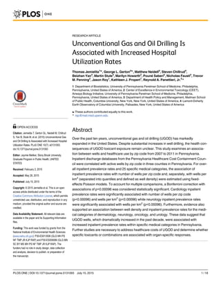 RESEARCH ARTICLE
Unconventional Gas and Oil Drilling Is
Associated with Increased Hospital
Utilization Rates
Thomas Jemielita1☯
, George L. Gerton2☯
, Matthew Neidell3
, Steven Chillrud4
,
Beizhan Yan4
, Martin Stute4
, Marilyn Howarth2
, Pouné Saberi2
, Nicholas Fausti2
, Trevor
M. Penning2
, Jason Roy1
, Kathleen J. Propert1
, Reynold A. Panettieri, Jr.2
*
1 Department of Biostatistics, University of Pennsylvania Perelman School of Medicine, Philadelphia,
Pennsylvania, United States of America, 2 Center of Excellence in Environmental Toxicology (CEET),
Airways Biology Initiative, University of Pennsylvania Perelman School of Medicine, Philadelphia,
Pennsylvania, United States of America, 3 Department of Health Policy and Management, Mailman School
of Public Health, Columbia University, New York, New York, United States of America, 4 Lamont-Doherty
Earth Observatory of Columbia University, Palisades, New York, United States of America
☯ These authors contributed equally to this work.
* rap@mail.med.upenn.edu
Abstract
Over the past ten years, unconventional gas and oil drilling (UGOD) has markedly
expanded in the United States. Despite substantial increases in well drilling, the health con-
sequences of UGOD toxicant exposure remain unclear. This study examines an associa-
tion between wells and healthcare use by zip code from 2007 to 2011 in Pennsylvania.
Inpatient discharge databases from the Pennsylvania Healthcare Cost Containment Coun-
cil were correlated with active wells by zip code in three counties in Pennsylvania. For over-
all inpatient prevalence rates and 25 specific medical categories, the association of
inpatient prevalence rates with number of wells per zip code and, separately, with wells per
km2
(separated into quantiles and defined as well density) were estimated using fixed-
effects Poisson models. To account for multiple comparisons, a Bonferroni correction with
associations of p<0.00096 was considered statistically significant. Cardiology inpatient
prevalence rates were significantly associated with number of wells per zip code
(p<0.00096) and wells per km2
(p<0.00096) while neurology inpatient prevalence rates
were significantly associated with wells per km2
(p<0.00096). Furthermore, evidence also
supported an association between well density and inpatient prevalence rates for the medi-
cal categories of dermatology, neurology, oncology, and urology. These data suggest that
UGOD wells, which dramatically increased in the past decade, were associated with
increased inpatient prevalence rates within specific medical categories in Pennsylvania.
Further studies are necessary to address healthcare costs of UGOD and determine whether
specific toxicants or combinations are associated with organ-specific responses.
PLOS ONE | DOI:10.1371/journal.pone.0131093 July 15, 2015 1 / 18
a11111
OPEN ACCESS
Citation: Jemielita T, Gerton GL, Neidell M, Chillrud
S, Yan B, Stute M, et al. (2015) Unconventional Gas
and Oil Drilling Is Associated with Increased Hospital
Utilization Rates. PLoS ONE 10(7): e0131093.
doi:10.1371/journal.pone.0131093
Editor: Jaymie Meliker, Stony Brook University,
Graduate Program in Public Health, UNITED
STATES
Received: February 2, 2015
Accepted: May 28, 2015
Published: July 15, 2015
Copyright: © 2015 Jemielita et al. This is an open
access article distributed under the terms of the
Creative Commons Attribution License, which permits
unrestricted use, distribution, and reproduction in any
medium, provided the original author and source are
credited.
Data Availability Statement: All relevant data are
available in the paper and its Supporting Information
files.
Funding: This work was funded by grants from the
National Institute of Environmental Health Sciences
(www.niehs.nih.gov): P30-ES013508 (GLG MH PS
NF TMP JR KJP RAP) and P30-ES009089 (GLG MN
SC BY MS MH PS NF TMP JR KJP RAP). The
funders had no role in study design, data collection
and analysis, decision to publish, or preparation of
the manuscript.
 