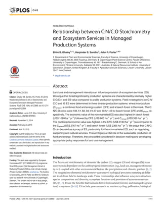 RESEARCH ARTICLE
Relationship between C:N/C:O Stoichiometry
and Ecosystem Services in Managed
Production Systems
Bhim B. Ghaley1,2
*, Harpinder S. Sandhu3
, John R. Porter1,4,5
1 Department of Plant and Environmental Sciences, Faculty of Science, University of Copenhagen,
Højbakkegård Allé 30, 2630 Taastrup, Denmark, 2 Copenhagen Plant Science Centre, Faculty of Science,
University of Copenhagen, Thorvaldsensvej 40, 1871 Frederiksberg C, Denmark, 3 School of the
Environment, Flinders University, Adelaide SA 5001, Australia, 4 Natural Resources Institute, University of
Greenwich, Chatam, United Kingdom, 5 Faculty of Agriculture and Life Sciences, Lincoln University, Lincoln
7647, New Zealand
* bbg@plen.ku.dk
Abstract
Land use and management intensity can influence provision of ecosystem services (ES).
We argue that forest/agroforestry production systems are characterized by relatively higher
C:O/C:N and ES value compared to arable production systems. Field investigations on C:N/
C:O and 15 ES were determined in three diverse production systems: wheat monoculture
(Cwheat), a combined food and energy system (CFE) and a beech forest in Denmark. The C:
N/C:O ratios were 194.1/1.68, 94.1/1.57 and 59.5/1.45 for beech forest, CFE and Cwheat, re-
spectively. The economic value of the non-marketed ES was also highest in beech forest
(US$ 1089 ha-1
yr-1
) followed by CFE (US$ 800 ha-1
yr-1
) and Cwheat (US$ 339 ha-1
yr-1
).
The combined economic value was highest in the CFE (US$ 3143 ha-1
yr-1
) as compared to
the Cwheat (US$ 2767 ha-1
yr-1
) and beech forest (US$ 2365 ha-1
yr-1
). We argue that C:N/C:
O can be used as a proxy of ES, particularly for the non-marketed ES, such as regulating,
supporting and cultural services. These ES play a vital role in the sustainable production of
food and energy. Therefore, they should be considered in decision making and developing
appropriate policy responses for land use management.
Introduction
The fluxes and stoichiometry of elements like carbon (C), oxygen (O) and nitrogen (N) in an
ecosystem is dependent on the anthropogenic intervention (e.g., land use, management intensi-
ty etc.) coupled with other environmental factors like precipitation and climatic gradient [1, 2].
The insights into elemental stoichiometry can unravel ecological processes operating at differ-
ent levels from field to landscape scale. These relationships also influence ecosystem structure,
species composition and diversity, ecosystem functions and provision of ecosystem services
(ES) [3–7]. ES are the benefits that humans derive from natural (forests) and managed (agricul-
ture) ecosystems [8–10]. ES include processes such as, nutrient cycling, pollination, biological
PLOS ONE | DOI:10.1371/journal.pone.0123869 April 20, 2015 1 / 14
OPEN ACCESS
Citation: Ghaley BB, Sandhu HS, Porter JR (2015)
Relationship between C:N/C:O Stoichiometry and
Ecosystem Services in Managed Production
Systems. PLoS ONE 10(4): e0123869. doi:10.1371/
journal.pone.0123869
Academic Editor: Lucas C.R. Silva, University of
California Davis, UNITED STATES
Received: November 12, 2014
Accepted: February 23, 2015
Published: April 20, 2015
Copyright: © 2015 Ghaley et al. This is an open
access article distributed under the terms of the
Creative Commons Attribution License, which permits
unrestricted use, distribution, and reproduction in any
medium, provided the original author and source are
credited.
Data Availability Statement: All relevant data are
within the paper.
Funding: This work was supported by European
Commission FP7 (FP7-KBBE-2011-5) programme:
SmartSOIL project (Soil Management Aimed at
Reducing Threats to SOILs under climate change)
(Project number: 289694), smartsoil.eu. The funding
is received by John R. Porter and Bhim B. Ghaley to
carry out research in the University of Copenhagen,
Denmark. The funders had no role in study design,
data collection and analysis, decision to publish, or
preparation of the manuscript.
 
