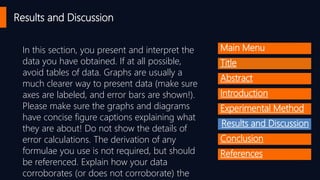 In this section, you present and interpret the
data you have obtained. If at all possible,
avoid tables of data. Graphs are usually a
much clearer way to present data (make sure
axes are labeled, and error bars are shown!).
Please make sure the graphs and diagrams
have concise figure captions explaining what
they are about! Do not show the details of
error calculations. The derivation of any
formulae you use is not required, but should
be referenced. Explain how your data
corroborates (or does not corroborate) the
Results and Discussion
Main Menu
Title
Abstract
Introduction
Experimental Method
Results and Discussion
Conclusion
References
 