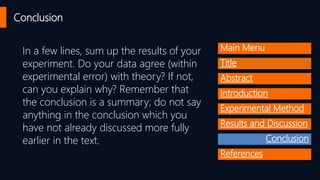 Conclusion
In a few lines, sum up the results of your
experiment. Do your data agree (within
experimental error) with theory? If not,
can you explain why? Remember that
the conclusion is a summary; do not say
anything in the conclusion which you
have not already discussed more fully
earlier in the text.
Main Menu
Title
Abstract
Introduction
Experimental Method
Results and Discussion
Conclusion
References
 