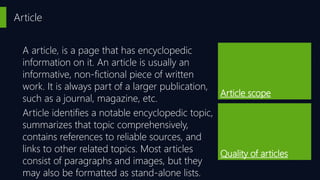 Article
Article scope
Quality of articles
A article, is a page that has encyclopedic
information on it. An article is usually an
informative, non-fictional piece of written
work. It is always part of a larger publication,
such as a journal, magazine, etc.
Article identifies a notable encyclopedic topic,
summarizes that topic comprehensively,
contains references to reliable sources, and
links to other related topics. Most articles
consist of paragraphs and images, but they
may also be formatted as stand-alone lists.
 