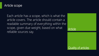 Article scope
Article
Quality of articles
Each article has a scope, which is what the
article covers. The article should contain a
readable summary of everything within the
scope, given due weight, based on what
reliable sources say.
 