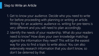 Step to Write an Article
1. Get to know your audience. Decide who you need to write
for before proceeding with planning or writing an article.
Writing for an academic audience vs. writing for pre-teens is
very different and you will need to plan accordingly.
2. Identify the needs of your readership. What do your readers
need to know? How does your own knowledge matchup
against the information they need? This will be the easiest
way for you to find a topic to write about. You can also
extensively research information that you don’t know, so
don’t be deterred by that.
 