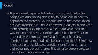 Cont’d
3. If you are writing an article about something that other
people are also writing about, try to be unique in how you
approach the material. You should add to the conversation,
not exist alongside it. This will draw your readers in and keep
them coming back for more. Write about your topic in a
way that no one has ever written about it before. You can
take a different tone, a more visual approach, or any
number of other methods of altering the material. Bring new
ideas to the topic. Make suggestions or offer information
that other people don’t have. This will give people a reason
to read your work over others.
 