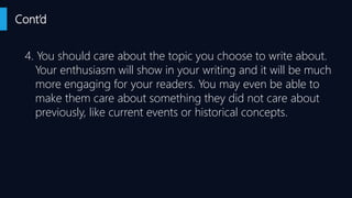 Cont’d
4. You should care about the topic you choose to write about.
Your enthusiasm will show in your writing and it will be much
more engaging for your readers. You may even be able to
make them care about something they did not care about
previously, like current events or historical concepts.
 