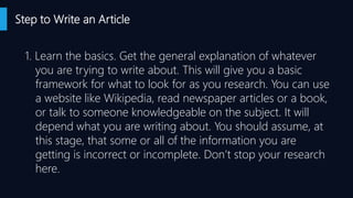 Step to Write an Article
1. Learn the basics. Get the general explanation of whatever
you are trying to write about. This will give you a basic
framework for what to look for as you research. You can use
a website like Wikipedia, read newspaper articles or a book,
or talk to someone knowledgeable on the subject. It will
depend what you are writing about. You should assume, at
this stage, that some or all of the information you are
getting is incorrect or incomplete. Don’t stop your research
here.
 