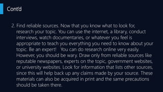Cont’d
2. Find reliable sources. Now that you know what to look for,
research your topic. You can use the internet, a library, conduct
interviews, watch documentaries, or whatever you feel is
appropriate to teach you everything you need to know about your
topic. Be an expert! You can do research online very easily.
However, you should be wary. Draw only from reliable sources like
reputable newspapers, experts on the topic, government websites,
or university websites. Look for information that lists other sources,
since this will help back up any claims made by your source. These
materials can also be acquired in print and the same precautions
should be taken there.
 