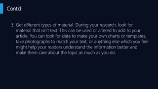 Cont’d
3. Get different types of material. During your research, look for
material that isn’t text. This can be used or altered to add to your
article. You can look for data to make your own charts or templates,
take photographs to match your text, or anything else which you feel
might help your readers understand the information better and
make them care about the topic as much as you do.
 