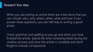 Research Your Idea
When you are writing an article there are a few items that you
can include: who, why, where, when, what and how. If you
answer these questions, you are half way to writing a good
article.
Check grammar and spelling as you go and when you have
finished the article. Spend the time correcting these during the
creation process and once the article is complete and don't
forget to include LSI keywords.
 