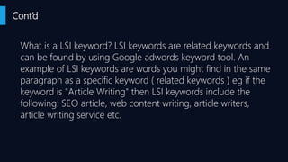 Cont’d
What is a LSI keyword? LSI keywords are related keywords and
can be found by using Google adwords keyword tool. An
example of LSI keywords are words you might find in the same
paragraph as a specific keyword ( related keywords ) eg if the
keyword is "Article Writing" then LSI keywords include the
following: SEO article, web content writing, article writers,
article writing service etc.
 