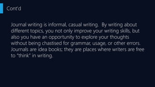 Journal writing is informal, casual writing. By writing about
different topics, you not only improve your writing skills, but
also you have an opportunity to explore your thoughts
without being chastised for grammar, usage, or other errors.
Journals are idea books; they are places where writers are free
to “think” in writing.
Cont'd
 