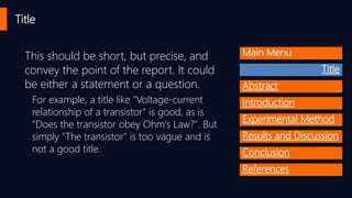 Title
Main MenuThis should be short, but precise, and
convey the point of the report. It could
be either a statement or a question.
For example, a title like "Voltage-current
relationship of a transistor" is good, as is
"Does the transistor obey Ohm's Law?". But
simply "The transistor" is too vague and is
not a good title.
Title
Abstract
Introduction
Experimental Method
Results and Discussion
Conclusion
References
 