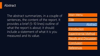 Abstract
The abstract summarizes, in a couple of
sentences, the content of the report. It
provides a brief (5-10 lines) outline of
what the report is about; it should
include a statement of what it is you
measured and its value.
Main Menu
Title
Abstract
Introduction
Experimental Method
Results and Discussion
Conclusion
References
 