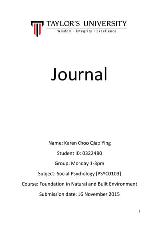 1
Journal
Name: Karen Choo Qiao Ying
Student ID: 0322480
Group: Monday 1-3pm
Subject: Social Psychology [PSYC0103]
Course: Foundation in Natural and Built Environment
Submission date: 16 November 2015
 