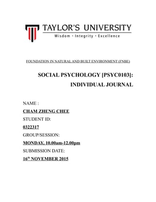 FOUNDATION IN NATURAL AND BUILT ENVIRONMENT (FNBE)
SOCIAL PSYCHOLOGY [PSYC0103]:
INDIVIDUAL JOURNAL
NAME :
CHAM ZHENG CHEE
STUDENT ID:
0322317
GROUP/SESSION:
MONDAY, 10.00am-12.00pm
SUBMISSION DATE:
16th
NOVEMBER 2015
 