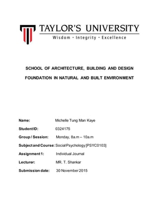 SCHOOL OF ARCHITECTURE, BUILDING AND DESIGN
FOUNDATION IN NATURAL AND BUILT ENVIRONMENT
Name: Michelle Tung Man Kaye
StudentID: 0324175
Group / Session: Monday, 8a.m – 10a.m
Subjectand Course: SocialPsychology[PSYC0103]
Assignment1: Individual Journal
Lecturer: MR. T. Shankar
Submission date: 30 November2015
 