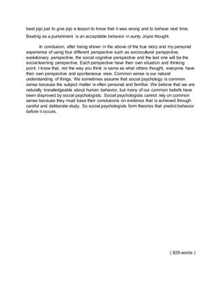 beat jojo just to give jojo a lesson to know that it was wrong and to behave next time.
Beating as a punishment is an acceptable behavior in aunty Joyce thought.
In conclusion, after being shown in the above of the true story and my personal
experience of using four different perspective such as sociocultural perspective,
evolutionary perspective, the social cognitive perspective and the last one will be the
social learning perspective. Each perspective have their own situation and thinking
point. I know that, not the way you think is same as what others thought, everyone have
their own perspective and spontaneous view. Common sense is our natural
understanding of things. We sometimes assume that social psychology is common
sense because the subject matter is often personal and familiar. We believe that we are
naturally knowledgeable about human behavior, but many of our common beliefs have
been disproved by social psychologists. Social psychologists cannot rely on common
sense because they must base their conclusions on evidence that is achieved through
careful and deliberate study. So social psychologists form theories that predict behavior
before it occurs.
( 829 words )
 