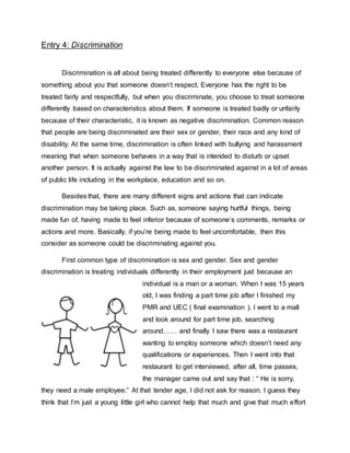 Entry 4: Discrimination
Discrimination is all about being treated differently to everyone else because of
something about you that someone doesn’t respect. Everyone has the right to be
treated fairly and respectfully, but when you discriminate, you choose to treat someone
differently based on characteristics about them. If someone is treated badly or unfairly
because of their characteristic, it is known as negative discrimination. Common reason
that people are being discriminated are their sex or gender, their race and any kind of
disability. At the same time, discrimination is often linked with bullying and harassment
meaning that when someone behaves in a way that is intended to disturb or upset
another person. It is actually against the law to be discriminated against in a lot of areas
of public life including in the workplace, education and so on.
Besides that, there are many different signs and actions that can indicate
discrimination may be taking place. Such as, someone saying hurtful things, being
made fun of, having made to feel inferior because of someone’s comments, remarks or
actions and more. Basically, if you’re being made to feel uncomfortable, then this
consider as someone could be discriminating against you.
First common type of discrimination is sex and gender. Sex and gender
discrimination is treating individuals differently in their employment just because an
individual is a man or a woman. When I was 15 years
old, I was finding a part time job after I finished my
PMR and UEC ( final examination ). I went to a mall
and look around for part time job, searching
around…… and finally I saw there was a restaurant
wanting to employ someone which doesn’t need any
qualifications or experiences. Then I went into that
restaurant to get interviewed, after all, time passes,
the manager came out and say that : “ He is sorry,
they need a male employee.” At that tender age, I did not ask for reason. I guess they
think that I’m just a young little girl who cannot help that much and give that much effort
 