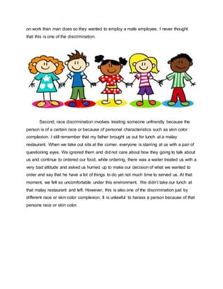 on work than man does so they wanted to employ a male employee. I never thought
that this is one of the discrimination.
Second, race discrimination involves treating someone unfriendly because the
person is of a certain race or because of personal characteristics such as skin color
complexion. I still remember that my father brought us out for lunch at a malay
restaurant. When we take out sits at the corner, everyone is starring at us with a pair of
questioning eyes. We ignored them and did not care about how they going to talk about
us and continue to ordered our food, while ordering, there was a waiter treated us with a
very bad attitude and asked us hurried up to make our decision of what we wanted to
order and say that he have a lot of things to do yet not much time to served us. At that
moment, we felt so uncomfortable under this environment. We didn’t take our lunch at
that malay restaurant and left. However, this is also one of the discrimination just by
different race or skin color complexion. It is unlawful to harass a person because of that
persons race or skin color.
 