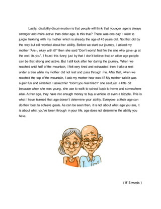 Lastly, disability discrimination is that people will think that younger age is always
stronger and more active than older age. Is this true? There was one day, I went to
jungle trekking with my mother which is already the age of 45 years old. Not that old by
the way but still worried about her ability. Before we start our journey, I asked my
mother “Are u okay with it?” then she said “Don’t worry! Not I’m the one who gave up at
the end, its you”. I found this funny just by that I don’t believe that an older age people
can be that strong and active. But I still look after her during the journey. When we
reached until half of the mountain, I felt very tired and exhausted then I take a rest
under a tree while my mother did not rest and pass through me. After that, when we
reached the top of the mountain, I ask my mother how was it? My mother said it was
super fun and satisfied. I asked her “Don’t you feel tired?” she said just a little bit
because when she was young, she use to walk to school back to home and somewhere
else. At her age, they have not enough money to buy a vehicle or even a bicycle. This is
what I have learned that age doesn’t determine your ability. Everyone at their age can
do their best to achieve goals. As can be seen then, it is not about what age you are, it
is about what you’ve been through in your life, age does not determine the ability you
have.
( 818 words )
 