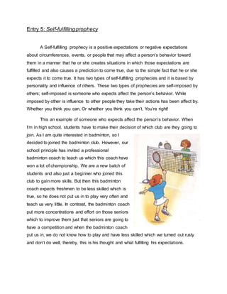 Entry 5: Self-fulfillingprophecy
A Self-fulfilling prophecy is a positive expectations or negative expectations
about circumferences, events, or people that may affect a person’s behavior toward
them in a manner that he or she creates situations in which those expectations are
fulfilled and also causes a prediction to come true, due to the simple fact that he or she
expects it to come true. It has two types of self-fulfilling prophecies and it is based by
personality and influence of others. These two types of prophecies are self-imposed by
others; self-imposed is someone who expects affect the person’s behavior. While
imposed by other is influence to other people they take their actions has been affect by.
Whether you think you can. Or whether you think you can’t. You’re right!
This an example of someone who expects affect the person’s behavior. When
I’m in high school, students have to make their decision of which club are they going to
join. As I am quite interested in badminton, so I
decided to joined the badminton club. However, our
school principle has invited a professional
badminton coach to teach us which this coach have
won a lot of championship. We are a new batch of
students and also just a beginner who joined this
club to gain more skills. But then this badminton
coach expects freshmen to be less skilled which is
true, so he does not put us in to play very often and
teach us very little. In contrast, the badminton coach
put more concentrations and effort on those seniors
which to improve them just that seniors are going to
have a competition and when the badminton coach
put us in, we do not know how to play and have less skilled which we turned out rusty
and don’t do well, thereby, this is his thought and what fulfilling his expectations.
 