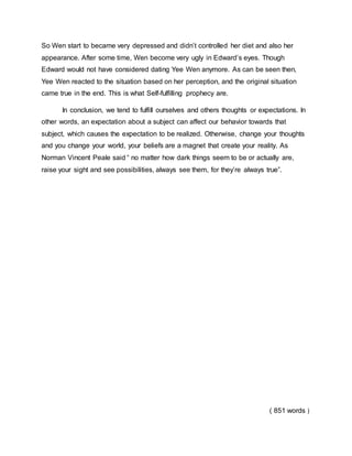 So Wen start to became very depressed and didn’t controlled her diet and also her
appearance. After some time, Wen become very ugly in Edward’s eyes. Though
Edward would not have considered dating Yee Wen anymore. As can be seen then,
Yee Wen reacted to the situation based on her perception, and the original situation
came true in the end. This is what Self-fulfilling prophecy are.
In conclusion, we tend to fulfill ourselves and others thoughts or expectations. In
other words, an expectation about a subject can affect our behavior towards that
subject, which causes the expectation to be realized. Otherwise, change your thoughts
and you change your world, your beliefs are a magnet that create your reality. As
Norman Vincent Peale said “ no matter how dark things seem to be or actually are,
raise your sight and see possibilities, always see them, for they’re always true”.
( 851 words )
 